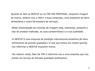 9
Nesta interpretação do conceito de imagem está, sobretudo, presente o
tipo de produto realizado, as suas características e a sua qualidade.
•A NESTLÉ é uma empresa de prestígio internacional produtora de bens
alimentares de grande qualidade e é isso que temos em mente quando
nos referimos a NESTLÉ enquanto marca.
•Do mesmo modo, falar da TAP é referirmo-nos a uma empresa que nos
presta um serviço de elevada qualidade profissional.
Quando se fala na NESTLÉ ou na TAP AIR PORTUGAL, enquanto imagem
de marca, estamo-nos a referir a duas empresas, uma produtora de bens
alimentares e outra fornecedora de serviços.
 