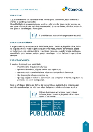 Módulo 04 – ÉTICA NOS NEGÓCIOS 
11 
PUBLICIDADE 
A publicidade deve ser veiculada de tal forma que o consumidor, fácil e imediata-mente, 
a identifique como tal. 
Na publicidade de seus produtos ou serviços, o fornecedor deve manter em seu po-der, 
para informação dos legítimos interessados, os dados fáticos, técnicos e científi-cos 
que dão sustentação à mensagem. 
É proibida toda publicidade enganosa ou abusiva! 
PUBLICIDADE ENGANOSA 
É enganosa qualquer modalidade de informação ou comunicação publicitária, intei-ra 
ou parcialmente falsa ou por qualquer outro modo, mesmo por omissão, capaz 
de induzir em erro o consumidor a respeito da natureza, características, qualidade, 
quantidade, propriedades, origem, preço e quaisquer outros dados sobre produtos e 
serviços. 
PUBLICIDADE ABUSIVA 
É abusiva, dentre outras, a publicidade: 
• Discriminatória de qualquer natureza; 
• Que incite à violência, explore o medo ou a superstição; 
• Que se aproveite da deficiência de julgamento e experiência da criança; 
• Que desrespeita valores ambientais; ou 
• Que seja capaz de induzir o consumidor a se comportar de forma prejudicial ou 
perigosa à sua saúde ou segurança. 
Para os efeitos do Código de Defesa do Consumidor, a publicidade é enganosa por 
omissão quando deixar de informar sobre dado essencial do produto ou serviço. 
O ônus da prova da veracidade e correção da 
informação ou comunicação publicitária cabe a 
quem as patrocina! 
De fácil 
compreensão 
Não pode ser 
enganosa ou 
abusiva 
Tudo que for 
anunciado 
deve ser 
cumprido 
PUBLICIDADE 
 