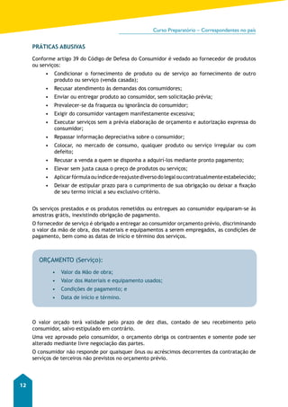 Curso Preparatório – Correspondentes no país 
12 
PRÁTICAS ABUSIVAS 
Conforme artigo 39 do Código de Defesa do Consumidor é vedado ao fornecedor de produtos 
ou serviços: 
• Condicionar o fornecimento de produto ou de serviço ao fornecimento de outro 
produto ou serviço (venda casada); 
• Recusar atendimento às demandas dos consumidores; 
• Enviar ou entregar produto ao consumidor, sem solicitação prévia; 
• Prevalecer-se da fraqueza ou ignorância do consumidor; 
• Exigir do consumidor vantagem manifestamente excessiva; 
• Executar serviços sem a prévia elaboração de orçamento e autorização expressa do 
consumidor; 
• Repassar informação depreciativa sobre o consumidor; 
• Colocar, no mercado de consumo, qualquer produto ou serviço irregular ou com 
defeito; 
• Recusar a venda a quem se disponha a adquirí-los mediante pronto pagamento; 
• Elevar sem justa causa o preço de produtos ou serviços; 
• Aplicar fórmula ou índice de reajuste diverso do legal ou contratualmente estabelecido; 
• Deixar de estipular prazo para o cumprimento de sua obrigação ou deixar a fixação 
de seu termo inicial a seu exclusivo critério. 
Os serviços prestados e os produtos remetidos ou entregues ao consumidor equiparam-se às 
amostras grátis, inexistindo obrigação de pagamento. 
O fornecedor de serviço é obrigado a entregar ao consumidor orçamento prévio, discriminando 
o valor da mão de obra, dos materiais e equipamentos a serem empregados, as condições de 
pagamento, bem como as datas de início e término dos serviços. 
ORÇAMENTO (Serviço): 
• Valor da Mão de obra; 
• Valor dos Materiais e equipamento usados; 
• Condições de pagamento; e 
• Data de início e término. 
O valor orçado terá validade pelo prazo de dez dias, contado de seu recebimento pelo 
consumidor, salvo estipulado em contrário. 
Uma vez aprovado pelo consumidor, o orçamento obriga os contraentes e somente pode ser 
alterado mediante livre negociação das partes. 
O consumidor não responde por quaisquer ônus ou acréscimos decorrentes da contratação de 
serviços de terceiros não previstos no orçamento prévio. 
 