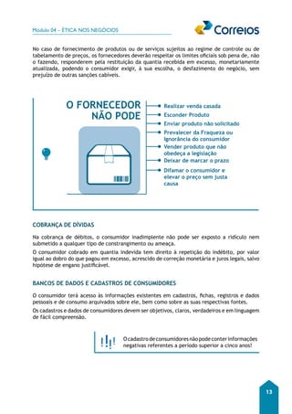 Módulo 04 – ÉTICA NOS NEGÓCIOS 
13 
No caso de fornecimento de produtos ou de serviços sujeitos ao regime de controle ou de 
tabelamento de preços, os fornecedores deverão respeitar os limites oficiais sob pena de, não 
o fazendo, responderem pela restituição da quantia recebida em excesso, monetariamente 
atualizada, podendo o consumidor exigir, à sua escolha, o desfazimento do negócio, sem 
prejuízo de outras sanções cabíveis. 
O FORNECEDOR Realizar venda casada 
NÃO PODE Esconder Produto 
Enviar produto não solicitado 
Prevalecer da Fraqueza ou 
Ignorância do consumidor 
Vender produto que não 
obedeça a legislação 
Deixar de marcar o prazo 
Difamar o consumidor e 
elevar o preço sem justa 
causa 
COBRANÇA DE DÍVIDAS 
Na cobrança de débitos, o consumidor inadimplente não pode ser exposto a ridículo nem 
submetido a qualquer tipo de constrangimento ou ameaça. 
O consumidor cobrado em quantia indevida tem direito à repetição do indébito, por valor 
igual ao dobro do que pagou em excesso, acrescido de correção monetária e juros legais, salvo 
hipótese de engano justificável. 
BANCOS DE DADOS E CADASTROS DE CONSUMIDORES 
O consumidor terá acesso às informações existentes em cadastros, fichas, registros e dados 
pessoais e de consumo arquivados sobre ele, bem como sobre as suas respectivas fontes. 
Os cadastros e dados de consumidores devem ser objetivos, claros, verdadeiros e em linguagem 
de fácil compreensão. 
O cadastro de consumidores não pode conter informações 
negativas referentes a período superior a cinco anos! 
 