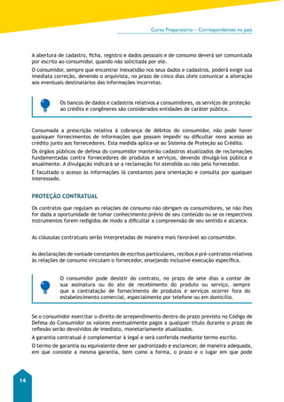 Curso Preparatório – Correspondentes no país 
14 
A abertura de cadastro, ficha, registro e dados pessoais e de consumo deverá ser comunicada 
por escrito ao consumidor, quando não solicitada por ele. 
O consumidor, sempre que encontrar inexatidão nos seus dados e cadastros, poderá exigir sua 
imediata correção, devendo o arquivista, no prazo de cinco dias úteis comunicar a alteração 
aos eventuais destinatários das informações incorretas. 
Os bancos de dados e cadastros relativos a consumidores, os serviços de proteção 
ao crédito e congêneres são considerados entidades de caráter público. 
Consumada a prescrição relativa à cobrança de débitos do consumidor, não pode haver 
quaisquer fornecimentos de informações que possam impedir ou dificultar novo acesso ao 
crédito junto aos fornecedores. Esta medida aplica-se ao Sistema de Proteção ao Crédito. 
Os órgãos públicos de defesa do consumidor manterão cadastros atualizados de reclamações 
fundamentadas contra fornecedores de produtos e serviços, devendo divulgá-los pública e 
anualmente. A divulgação indicará se a reclamação foi atendida ou não pelo fornecedor. 
É facultado o acesso às informações lá constantes para orientação e consulta por qualquer 
interessado. 
PROTEÇÃO CONTRATUAL 
Os contratos que regulam as relações de consumo não obrigam os consumidores, se não lhes 
for dada a oportunidade de tomar conhecimento prévio de seu conteúdo ou se os respectivos 
instrumentos forem redigidos de modo a dificultar a compreensão de seu sentido e alcance. 
As cláusulas contratuais serão interpretadas de maneira mais favorável ao consumidor. 
As declarações de vontade constantes de escritos particulares, recibos e pré-contratos relativos 
às relações de consumo vinculam o fornecedor, ensejando inclusive execução específica. 
O consumidor pode desistir do contrato, no prazo de sete dias a contar de 
sua assinatura ou do ato de recebimento do produto ou serviço, sempre 
que a contratação de fornecimento de produtos e serviços ocorrer fora do 
estabelecimento comercial, especialmente por telefone ou em domicílio. 
Se o consumidor exercitar o direito de arrependimento dentro do prazo previsto no Código de 
Defesa do Consumidor os valores eventualmente pagos a qualquer título durante o prazo de 
reflexão serão devolvidos de imediato, monetariamente atualizados. 
A garantia contratual é complementar à legal e será conferida mediante termo escrito. 
O termo de garantia ou equivalente deve ser padronizado e esclarecer, de maneira adequada, 
em que consiste a mesma garantia, bem como a forma, o prazo e o lugar em que pode 
 