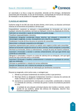 Módulo 04 – ÉTICA NOS NEGÓCIOS 
15 
ser exercitada e os ônus a cargo do consumidor, devendo ser-lhe entregue, devidamente 
preenchido pelo fornecedor, no ato do fornecimento, acompanhado de manual de instrução, 
de instalação e uso de produto em linguagem didática, com ilustrações. 
CLÁUSULAS ABUSIVAS 
Conforme artigo 51 do CDC são nulas de pleno direito, entre outras, as cláusulas contratuais 
relativas ao fornecimento de produtos e serviços que: 
Impossibilitem, exonerem ou atenuem a responsabilidade do fornecedor por vícios de 
qualquer natureza dos produtos e serviços ou impliquem renúncia ou disposição de direitos. 
Subtraiam ao consumidor a opção de reembolso da quantia já paga. 
Transfiram responsabilidades a terceiros. 
Estabeleçam obrigações consideradas iníquas, abusivas, que coloquem o consumidor em 
desvantagem exagerada, ou seja, incompatíveis com a boa-fé ou a equidade. 
Estabeleçam inversão do ônus da prova em prejuízo do consumidor. 
Determinem a utilização compulsória de arbitragem. 
Imponham representante para concluir ou realizar outro negócio jurídico pelo consumidor. 
Deixem ao fornecedor a opção de concluir ou não o contrato, embora obrigando o consumidor. 
Permitam ao fornecedor, direta ou indiretamente, variação do preço de maneira unilateral. 
Autorizem o fornecedor a cancelar o contrato unilateralmente, sem que igual direito seja 
conferido ao consumidor. 
Obriguem o consumidor a ressarcir os custos de cobrança de sua obrigação, sem que igual 
direito lhe seja conferido contra o fornecedor. 
Autorizem o fornecedor a modificar unilateralmente o conteúdo ou a qualidade do contrato, 
após sua celebração. 
Infrinjam ou possibilitem a violação de normas ambientais. 
Estejam em desacordo com o sistema de proteção ao consumidor. 
Possibilitem a renúncia do direito de indenização por benfeitorias necessárias. 
Presume-se exagerada, entre outros casos, a vantagem que: 
I. Ofende os princípios fundamentais do sistema jurídico a que pertence. 
II. Restringe direito ou obrigações fundamentais inerentes à natureza do contrato de 
modo a ameaçar seu objeto ou o equilíbrio contratual. 
III. Apresente-se excessivamente onerosa para o consumidor, considerando a natureza 
e o conteúdo do contrato, o interesse das partes e outras circunstâncias peculiares 
ao caso. 
A nulidade de uma cláusula contratual abusiva não invalida o contrato, exceto 
quando de sua ausência, apesar dos esforços de integração, decorrer ônus 
excessivo a qualquer das partes. 
 