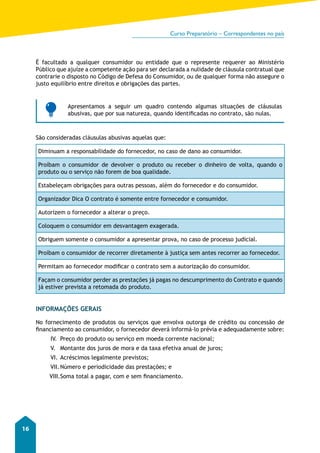 Curso Preparatório – Correspondentes no país 
16 
É facultado a qualquer consumidor ou entidade que o represente requerer ao Ministério 
Público que ajuíze a competente ação para ser declarada a nulidade de cláusula contratual que 
contrarie o disposto no Código de Defesa do Consumidor, ou de qualquer forma não assegure o 
justo equilíbrio entre direitos e obrigações das partes. 
Apresentamos a seguir um quadro contendo algumas situações de cláusulas 
abusivas, que por sua natureza, quando identificadas no contrato, são nulas. 
São consideradas cláusulas abusivas aquelas que: 
Diminuam a responsabilidade do fornecedor, no caso de dano ao consumidor. 
Proíbam o consumidor de devolver o produto ou receber o dinheiro de volta, quando o 
produto ou o serviço não forem de boa qualidade. 
Estabeleçam obrigações para outras pessoas, além do fornecedor e do consumidor. 
Organizador Dica O contrato é somente entre fornecedor e consumidor. 
Autorizem o fornecedor a alterar o preço. 
Coloquem o consumidor em desvantagem exagerada. 
Obriguem somente o consumidor a apresentar prova, no caso de processo judicial. 
Proíbam o consumidor de recorrer diretamente à justiça sem antes recorrer ao fornecedor. 
Permitam ao fornecedor modificar o contrato sem a autorização do consumidor. 
Façam o consumidor perder as prestações já pagas no descumprimento do Contrato e quando 
já estiver prevista a retomada do produto. 
INFORMAÇÕES GERAIS 
No fornecimento de produtos ou serviços que envolva outorga de crédito ou concessão de 
financiamento ao consumidor, o fornecedor deverá informá-lo prévia e adequadamente sobre: 
IV. Preço do produto ou serviço em moeda corrente nacional; 
V. Montante dos juros de mora e da taxa efetiva anual de juros; 
VI. Acréscimos legalmente previstos; 
VII. Número e periodicidade das prestações; e 
VIII. Soma total a pagar, com e sem financiamento. 
 