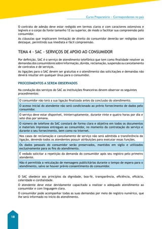 Curso Preparatório – Correspondentes no país 
18 
O contrato de adesão deve estar redigido em termos claros e com caracteres ostensivos e 
legíveis e o corpo da fonte tamanho 12 ou superior, de modo a facilitar sua compreensão pelo 
consumidor. 
As cláusulas que implicarem limitação de direito do consumidor deverão ser redigidas com 
destaque, permitindo sua imediata e fácil compreensão. 
TEMA 4 - SAC - SERVIÇOS DE APOIO AO CONSUMIDOR 
Por definição, SAC é o serviço de atendimento telefônico que tem como finalidade resolver as 
demandas dos consumidores sobre informação, dúvida, reclamação, suspensão ou cancelamento 
de contratos e de serviços. 
As ligações para o SAC devem ser gratuitas e o atendimento das solicitações e demandas não 
deverá resultar em qualquer ônus para o consumidor. 
PROCEDIMENTOS A SEREM OBSERVADOS 
Na condução dos serviços do SAC as instituições financeiras devem observar os seguintes 
procedimentos: 
O consumidor não terá a sua ligação finalizada antes da conclusão do atendimento. 
O acesso inicial do atendente não será condicionado ao prévio fornecimento de dados pelo 
consumidor. 
O serviço deve estar disponível, ininterruptamente, durante vinte e quatro horas por dia e 
sete dias por semana. 
O número de telefone do SAC constará de forma clara e objetiva em todos os documentos 
e materiais impressos entregues ao consumidor, no momento da contratação do serviço e 
durante o seu fornecimento, bem como na internet. 
Nos casos de reclamação e cancelamento de serviço não será admitida a transferência da 
ligação, devendo todos os atendentes possuir atribuições para executar essas funções. 
Os dados pessoais do consumidor serão preservados, mantidos em sigilo e utilizados 
exclusivamente para os fins do atendimento. 
É vedado solicitar a repetição da demanda do consumidor após seu registro pelo primeiro 
atendente. 
Não é permitida a veiculação de mensagens publicitárias durante o tempo de espera para o 
atendimento, salvo se houver prévio consentimento do consumidor. 
O SAC obedece aos princípios da dignidade, boa-fé, transparência, eficiência, eficácia, 
celeridade e cordialidade. 
O atendente deve estar devidamente capacitado a realizar o adequado atendimento ao 
consumidor e com linguagem clara. 
O consumidor pode acompanhar todas as suas demandas por meio de registro numérico, que 
lhe será informado no início do atendimento. 
 