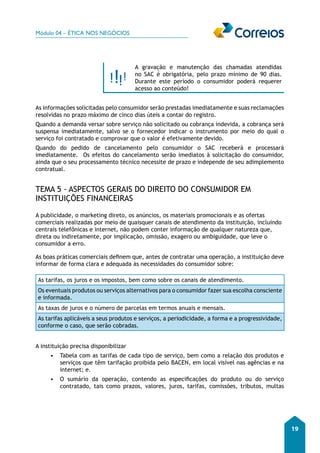 Módulo 04 – ÉTICA NOS NEGÓCIOS 
19 
A gravação e manutenção das chamadas atendidas 
no SAC é obrigatória, pelo prazo mínimo de 90 dias. 
Durante este período o consumidor poderá requerer 
acesso ao conteúdo! 
As informações solicitadas pelo consumidor serão prestadas imediatamente e suas reclamações 
resolvidas no prazo máximo de cinco dias úteis a contar do registro. 
Quando a demanda versar sobre serviço não solicitado ou cobrança indevida, a cobrança será 
suspensa imediatamente, salvo se o fornecedor indicar o instrumento por meio do qual o 
serviço foi contratado e comprovar que o valor é efetivamente devido. 
Quando do pedido de cancelamento pelo consumidor o SAC receberá e processará 
imediatamente. Os efeitos do cancelamento serão imediatos à solicitação do consumidor, 
ainda que o seu processamento técnico necessite de prazo e independe de seu adimplemento 
contratual. 
TEMA 5 - ASPECTOS GERAIS DO DIREITO DO CONSUMIDOR EM 
INSTITUIÇÕES FINANCEIRAS 
A publicidade, o marketing direto, os anúncios, os materiais promocionais e as ofertas 
comerciais realizadas por meio de quaisquer canais de atendimento da instituição, incluindo 
centrais telefônicas e internet, não podem conter informação de qualquer natureza que, 
direta ou indiretamente, por implicação, omissão, exagero ou ambiguidade, que leve o 
consumidor a erro. 
As boas práticas comerciais definem que, antes de contratar uma operação, a instituição deve 
informar de forma clara e adequada às necessidades do consumidor sobre: 
As tarifas, os juros e os impostos, bem como sobre os canais de atendimento. 
Os eventuais produtos ou serviços alternativos para o consumidor fazer sua escolha consciente 
e informada. 
As taxas de juros e o número de parcelas em termos anuais e mensais. 
As tarifas aplicáveis a seus produtos e serviços, a periodicidade, a forma e a progressividade, 
conforme o caso, que serão cobradas. 
A instituição precisa disponibilizar 
• Tabela com as tarifas de cada tipo de serviço, bem como a relação dos produtos e 
serviços que têm tarifação proibida pelo BACEN, em local visível nas agências e na 
internet; e. 
• O sumário da operação, contendo as especificações do produto ou do serviço 
contratado, tais como prazos, valores, juros, tarifas, comissões, tributos, multas 
 