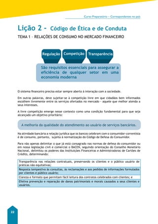 Curso Preparatório – Correspondentes no país 
22 
Lição 2 - Código de Ética e de Conduta 
TEMA 1 – RELAÇÕES DE CONSUMO NO MERCADO FINANCEIRO 
Regulação Competição Transparência 
São requisitos essenciais para assegurar a 
eficiência de qualquer setor em uma 
economia moderna 
O sistema financeiro precisa estar sempre aberto à interação com a sociedade. 
Em outras palavras, deve sujeitar-se à competição livre em que cidadãos bem informados 
escolhem livremente entre os serviços ofertados no mercado - aquele que melhor atenda a 
seus interesses. 
A livre competição emerge nesse contexto como uma condição fundamental para que seja 
alcançado um objetivo prioritário: 
A melhoria da qualidade do atendimento ao usuário de serviços bancários. 
Na atividade bancária a relação jurídica que os bancos celebram com o consumidor-correntista 
é de consumo, portanto, sujeita à normatização do Código de Defesa do Consumidor. 
Para não apenas delimitar o que já está consagrado nas normas de defesa do consumidor ou 
em nossa legislação civil e comercial o BACEN, seguindo orientação do Conselho Monetário 
Nacional, delimitou os poderes das Instituições Financeiras e Administradoras de Cartões de 
Crédito, determinando: 
Transparência nas relações contratuais, preservando os clientes e o público usuário de 
práticas não equitativas; 
Resposta tempestiva às consultas, às reclamações e aos pedidos de informações formulados 
por clientes e público usuário; 
Clareza e formato que permitam fácil leitura dos contratos celebrados com clientes; e 
Efetiva prevenção e reparação de danos patrimoniais e morais causados a seus clientes e 
usuários. 
 