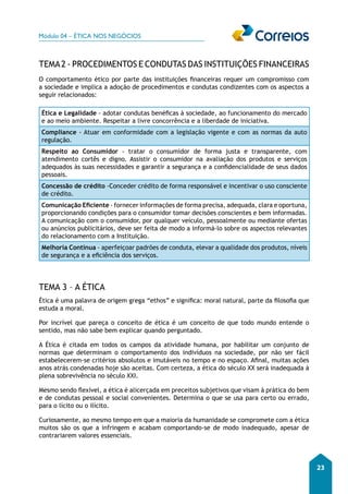 Módulo 04 – ÉTICA NOS NEGÓCIOS 
23 
TEMA 2 - PROCEDIMENTOS E CONDUTAS DAS INSTITUIÇÕES FINANCEIRAS 
O comportamento ético por parte das instituições financeiras requer um compromisso com 
a sociedade e implica a adoção de procedimentos e condutas condizentes com os aspectos a 
seguir relacionados: 
Ética e Legalidade - adotar condutas benéficas à sociedade, ao funcionamento do mercado 
e ao meio ambiente. Respeitar a livre concorrência e a liberdade de iniciativa. 
Compliance - Atuar em conformidade com a legislação vigente e com as normas da auto 
regulação. 
Respeito ao Consumidor - tratar o consumidor de forma justa e transparente, com 
atendimento cortês e digno. Assistir o consumidor na avaliação dos produtos e serviços 
adequados às suas necessidades e garantir a segurança e a confidencialidade de seus dados 
pessoais. 
Concessão de crédito -Conceder crédito de forma responsável e incentivar o uso consciente 
de crédito. 
Comunicação Eficiente - fornecer informações de forma precisa, adequada, clara e oportuna, 
proporcionando condições para o consumidor tomar decisões conscientes e bem informadas. 
A comunicação com o consumidor, por qualquer veículo, pessoalmente ou mediante ofertas 
ou anúncios publicitários, deve ser feita de modo a informá-lo sobre os aspectos relevantes 
do relacionamento com a Instituição. 
Melhoria Contínua - aperfeiçoar padrões de conduta, elevar a qualidade dos produtos, níveis 
de segurança e a eficiência dos serviços. 
TEMA 3 – A ÉTICA 
Ética é uma palavra de origem grega “ethos” e significa: moral natural, parte da filosofia que 
estuda a moral. 
Por incrível que pareça o conceito de ética é um conceito de que todo mundo entende o 
sentido, mas não sabe bem explicar quando perguntado. 
A Ética é citada em todos os campos da atividade humana, por habilitar um conjunto de 
normas que determinam o comportamento dos indivíduos na sociedade, por não ser fácil 
estabelecerem-se critérios absolutos e imutáveis no tempo e no espaço. Afinal, muitas ações 
anos atrás condenadas hoje são aceitas. Com certeza, a ética do século XX será inadequada à 
plena sobrevivência no século XXI. 
Mesmo sendo flexível, a ética é alicerçada em preceitos subjetivos que visam à prática do bem 
e de condutas pessoal e social convenientes. Determina o que se usa para certo ou errado, 
para o lícito ou o ilícito. 
Curiosamente, ao mesmo tempo em que a maioria da humanidade se compromete com a ética 
muitos são os que a infringem e acabam comportando-se de modo inadequado, apesar de 
contrariarem valores essenciais. 
 