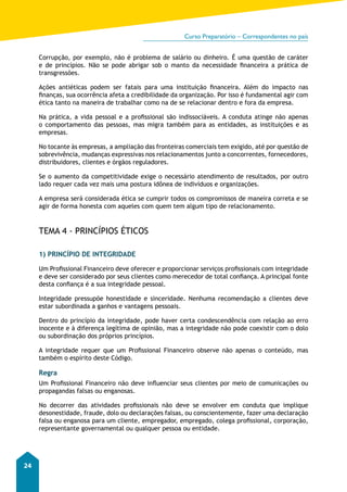 Curso Preparatório – Correspondentes no país 
24 
Corrupção, por exemplo, não é problema de salário ou dinheiro. É uma questão de caráter 
e de princípios. Não se pode abrigar sob o manto da necessidade financeira a prática de 
transgressões. 
Ações antiéticas podem ser fatais para uma instituição financeira. Além do impacto nas 
finanças, sua ocorrência afeta a credibilidade da organização. Por isso é fundamental agir com 
ética tanto na maneira de trabalhar como na de se relacionar dentro e fora da empresa. 
Na prática, a vida pessoal e a profissional são indissociáveis. A conduta atinge não apenas 
o comportamento das pessoas, mas migra também para as entidades, as instituições e as 
empresas. 
No tocante às empresas, a ampliação das fronteiras comerciais tem exigido, até por questão de 
sobrevivência, mudanças expressivas nos relacionamentos junto a concorrentes, fornecedores, 
distribuidores, clientes e órgãos reguladores. 
Se o aumento da competitividade exige o necessário atendimento de resultados, por outro 
lado requer cada vez mais uma postura idônea de indivíduos e organizações. 
A empresa será considerada ética se cumprir todos os compromissos de maneira correta e se 
agir de forma honesta com aqueles com quem tem algum tipo de relacionamento. 
TEMA 4 - PRINCÍPIOS ÉTICOS 
1) PRINCÍPIO DE INTEGRIDADE 
Um Profissional Financeiro deve oferecer e proporcionar serviços profissionais com integridade 
e deve ser considerado por seus clientes como merecedor de total confiança. A principal fonte 
desta confiança é a sua integridade pessoal. 
Integridade pressupõe honestidade e sinceridade. Nenhuma recomendação a clientes deve 
estar subordinada a ganhos e vantagens pessoais. 
Dentro do princípio da integridade, pode haver certa condescendência com relação ao erro 
inocente e à diferença legítima de opinião, mas a integridade não pode coexistir com o dolo 
ou subordinação dos próprios princípios. 
A integridade requer que um Profissional Financeiro observe não apenas o conteúdo, mas 
também o espírito deste Código. 
Regra 
Um Profissional Financeiro não deve influenciar seus clientes por meio de comunicações ou 
propagandas falsas ou enganosas. 
No decorrer das atividades profissionais não deve se envolver em conduta que implique 
desonestidade, fraude, dolo ou declarações falsas, ou conscientemente, fazer uma declaração 
falsa ou enganosa para um cliente, empregador, empregado, colega profissional, corporação, 
representante governamental ou qualquer pessoa ou entidade. 
 