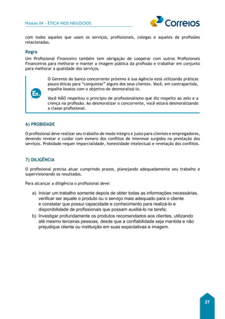 Módulo 04 – ÉTICA NOS NEGÓCIOS 
27 
com todos aqueles que usam os serviços, profissionais, colegas e aqueles de profissões 
relacionadas. 
Regra 
Um Profissional Financeiro também tem obrigação de cooperar com outros Profissionais 
Financeiros para melhorar e manter a imagem pública da profissão e trabalhar em conjunto 
para melhorar a qualidade dos serviços. 
O Gerente do banco concorrente próximo à sua Agência está utilizando práticas 
pouco éticas para “conquistar” alguns dos seus clientes. Você, em contrapartida, 
espalha boatos com o objetivo de desmoralizá-lo. 
Você NÃO respeitou o princípio de profissionalismo que diz respeito ao zelo e a 
crença na profissão. Ao desmoralizar o concorrente, você estará desmoralizando 
a classe profissional. 
6) PROBIDADE 
O profissional deve realizar seu trabalho de modo íntegro e justo para clientes e empregadores, 
devendo revelar e cuidar com esmero dos conflitos de interesse surgidos na prestação dos 
serviços. Probidade requer imparcialidade, honestidade intelectual e revelação dos conflitos. 
7) DILIGÊNCIA 
O profissional precisa atuar cumprindo prazos, planejando adequadamente seu trabalho e 
supervisionando os resultados. 
Para alcançar a diligência o profissional deve: 
a) Iniciar um trabalho somente depois de obter todas as informações necessárias, 
verificar ser aquele o produto ou o serviço mais adequado para o cliente 
e constatar que possui capacidade e conhecimento para realizá-lo e 
disponibilidade de profissionais que possam auxiliá-lo na tarefa; 
b) Investigar profundamente os produtos recomendados aos clientes, utilizando 
até mesmo terceiras pessoas, desde que a confiabilidade seja mantida e não 
prejudique cliente ou instituição em suas expectativas e imagem. 
 