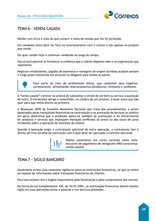 Módulo 04 – ÉTICA NOS NEGÓCIOS 
29 
TEMA 6 - VENDA CASADA 
Vender com ética é mais do que cumprir a meta de vendas que lhe foi atribuída. 
Um vendedor ético deve ter foco no relacionamento com o cliente e não apenas no produto 
que vende. 
Ele quer vender hoje e continuar vendendo ao longo do tempo. 
Isso só será possível se fortalecer a confiança que o cliente deposita nele e na organização que 
representa. 
Negócios mirabolantes, jogadas de esperteza e vantagens de origem duvidosa acabam sempre 
a longo prazo resultando em prejuízo ou desgaste para ambas as partes. 
Faça parte do time de profissionais éticos, que conduzem seus negócios 
corretamente, alimentando relacionamentos duradouros, rentáveis e confiáveis. 
A “venda casada” consiste na prática de subordinar a venda de um bem ou serviço à aquisição 
de outro. O fornecedor obriga o consumidor, na compra de um produto, a levar outro que não 
quer para que tenha direito ao primeiro. 
A Resolução 2878 do Conselho Monetário Nacional que trata dos procedimentos a serem 
observados pelas instituições financeiras na contratação e na prestação de serviços ao público 
em geral determina que a proibição aplica-se também às promoções e ao oferecimento 
de produtos e serviços que impliquem elevação artificiosa do preço ou das taxas de juros 
incidentes sobre a operação de interesse do cliente. 
Quando a operação exigir a contratação adicional de outra operação, o contratante tem o 
direito de livre escolha da instituição com a qual deve ser pactuado o contrato adicional. 
Débito automático em conta corrente como meio 
exclusivo de pagamento de obrigações NÃO caracteriza 
venda casada! 
TEMA 7 - SIGILO BANCÁRIO 
Atualmente existe uma constante vigilância sobre as instituições financeiras, no que se refere 
ao repasse de informações sobre transações financeiras de clientes. 
Para isso existem leis e órgãos responsáveis pela fiscalização e pelo cumprimento das normas. 
Na forma da Lei Complementar 105, de 10/01/2001, as instituições financeiras devem manter 
sigilo em suas operações ativas e passivas e nos serviços prestados. 
 