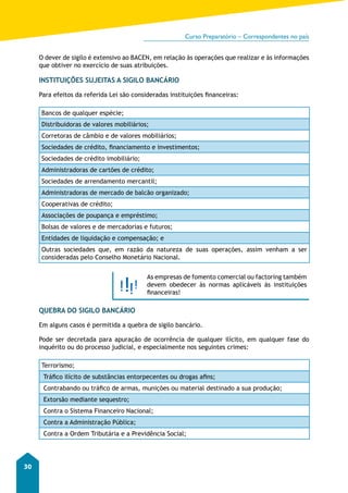 Curso Preparatório – Correspondentes no país 
30 
O dever de sigilo é extensivo ao BACEN, em relação às operações que realizar e às informações 
que obtiver no exercício de suas atribuições. 
INSTITUIÇÕES SUJEITAS A SIGILO BANCÁRIO 
Para efeitos da referida Lei são consideradas instituições financeiras: 
Bancos de qualquer espécie; 
Distribuidoras de valores mobiliários; 
Corretoras de câmbio e de valores mobiliários; 
Sociedades de crédito, financiamento e investimentos; 
Sociedades de crédito imobiliário; 
Administradoras de cartões de crédito; 
Sociedades de arrendamento mercantil; 
Administradoras de mercado de balcão organizado; 
Cooperativas de crédito; 
Associações de poupança e empréstimo; 
Bolsas de valores e de mercadorias e futuros; 
Entidades de liquidação e compensação; e 
Outras sociedades que, em razão da natureza de suas operações, assim venham a ser 
consideradas pelo Conselho Monetário Nacional. 
As empresas de fomento comercial ou factoring também 
devem obedecer às normas aplicáveis às instituições 
financeiras! 
QUEBRA DO SIGILO BANCÁRIO 
Em alguns casos é permitida a quebra de sigilo bancário. 
Pode ser decretada para apuração de ocorrência de qualquer ilícito, em qualquer fase do 
inquérito ou do processo judicial, e especialmente nos seguintes crimes: 
Terrorismo; 
Tráfico ilícito de substâncias entorpecentes ou drogas afins; 
Contrabando ou tráfico de armas, munições ou material destinado a sua produção; 
Extorsão mediante sequestro; 
Contra o Sistema Financeiro Nacional; 
Contra a Administração Pública; 
Contra a Ordem Tributária e a Previdência Social; 
 