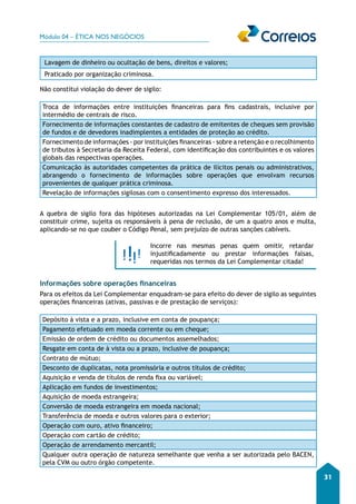 Módulo 04 – ÉTICA NOS NEGÓCIOS 
31 
Lavagem de dinheiro ou ocultação de bens, direitos e valores; 
Praticado por organização criminosa. 
Não constitui violação do dever de sigilo: 
Troca de informações entre instituições financeiras para fins cadastrais, inclusive por 
intermédio de centrais de risco. 
Fornecimento de informações constantes de cadastro de emitentes de cheques sem provisão 
de fundos e de devedores inadimplentes a entidades de proteção ao crédito. 
Fornecimento de informações - por instituições financeiras - sobre a retenção e o recolhimento 
de tributos à Secretaria da Receita Federal, com identificação dos contribuintes e os valores 
globais das respectivas operações. 
Comunicação às autoridades competentes da prática de ilícitos penais ou administrativos, 
abrangendo o fornecimento de informações sobre operações que envolvam recursos 
provenientes de qualquer prática criminosa. 
Revelação de informações sigilosas com o consentimento expresso dos interessados. 
A quebra de sigilo fora das hipóteses autorizadas na Lei Complementar 105/01, além de 
constituir crime, sujeita os responsáveis à pena de reclusão, de um a quatro anos e multa, 
aplicando-se no que couber o Código Penal, sem prejuízo de outras sanções cabíveis. 
Incorre nas mesmas penas quem omitir, retardar 
injustificadamente ou prestar informações falsas, 
requeridas nos termos da Lei Complementar citada! 
Informações sobre operações financeiras 
Para os efeitos da Lei Complementar enquadram-se para efeito do dever de sigilo as seguintes 
operações financeiras (ativas, passivas e de prestação de serviços): 
Depósito à vista e a prazo, inclusive em conta de poupança; 
Pagamento efetuado em moeda corrente ou em cheque; 
Emissão de ordem de crédito ou documentos assemelhados; 
Resgate em conta de à vista ou a prazo, inclusive de poupança; 
Contrato de mútuo; 
Desconto de duplicatas, nota promissória e outros títulos de crédito; 
Aquisição e venda de títulos de renda fixa ou variável; 
Aplicação em fundos de investimentos; 
Aquisição de moeda estrangeira; 
Conversão de moeda estrangeira em moeda nacional; 
Transferência de moeda e outros valores para o exterior; 
Operação com ouro, ativo financeiro; 
Operação com cartão de crédito; 
Operação de arrendamento mercantil; 
Qualquer outra operação de natureza semelhante que venha a ser autorizada pelo BACEN, 
pela CVM ou outro órgão competente. 
 
