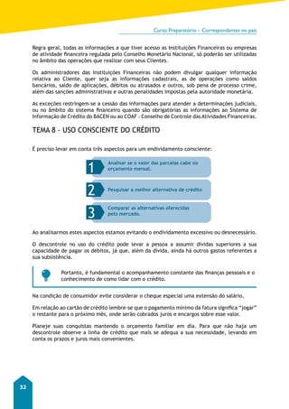 Curso Preparatório – Correspondentes no país 
32 
Regra geral, todas as informações a que tiver acesso as Instituições Financeiras ou empresas 
de atividade financeira regulada pelo Conselho Monetário Nacional, só poderão ser utilizadas 
no âmbito das operações que realizar com seus Clientes. 
Os administradores das Instituições Financeiras não podem divulgar qualquer informação 
relativa ao Cliente, quer seja as informações cadastrais, as de operações como saldos 
bancários, saldo de aplicações, débitos ou atrasados e outros, sob pena de processo crime, 
além das sanções administrativas e outras penalidades impostas pela autoridade monetária. 
As exceções restringem-se a cessão das informações para atender a determinações judiciais, 
ou no âmbito do sistema financeiro quando são obrigatórias as informações ao Sistema de 
Informação de Crédito do BACEN ou ao COAF - Conselho de Controle das Atividades Financeiras. 
TEMA 8 - USO CONSCIENTE DO CRÉDITO 
É preciso levar em conta três aspectos para um endividamento consciente: 
1 Analisar se o valor das parcelas cabe no 
orçamento mensal. 
2 Pesquisar a melhor alternativa de crédito 
3 pelo mercado. 
Comparar as alternativas oferecidas 
Ao analisarmos estes aspectos estamos evitando o endividamento excessivo ou desnecessário. 
O descontrole no uso do crédito pode levar a pessoa a assumir dívidas superiores a sua 
capacidade de pagar os débitos, já que, além da dívida, ainda há outros gastos referentes a 
sua subsistência. 
Portanto, é fundamental o acompanhamento constante das finanças pessoais e o 
conhecimento de como lidar com o crédito. 
Na condição de consumidor evite considerar o cheque especial uma extensão do salário. 
Em relação ao cartão de crédito lembre-se que o pagamento mínimo da fatura significa “jogar” 
o restante para o próximo mês, onde serão cobrados juros e encargos sobre esse valor. 
Planeje suas conquistas mantendo o orçamento familiar em dia. Para que não haja um 
descontrole observe a linha de crédito que mais se adequa a sua necessidade, levando em 
conta os prazos e juros mais convenientes. 
 