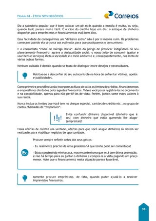 Módulo 04 – ÉTICA NOS NEGÓCIOS 
33 
Diz a sabedoria popular que é bom colocar um pé atrás quando a esmola é muita, ou seja, 
quando tudo parece muito fácil. É o caso do crédito hoje em dia: o estoque de dinheiro 
disponível para empréstimos e financiamentos está bem alto. 
Essa facilidade de conseguirmos um “dinheiro extra” não é por si mesma ruim. Os problemas 
começam quando ela se junta aos estímulos para que pratiquemos o consumismo. 
E o consumista “come de barriga cheia”. Além do perigo de provocar indigestões no seu 
planejamento financeiro, agrava a desigualdade social: o nosso jeito de consumir (gastar e 
usar bens e serviços) afeta a sociedade e o meio ambiente e, consequentemente, nos afeta de 
várias outras formas. 
Nenhum cuidado é demais quando se trata de distinguir entre desejos e necessidades. 
Habitue-se a desconfiar do seu autocontrole na hora de enfrentar vitrines, apelos 
e publicidades. 
Como primeira providência não incorpore ao fluxo de caixa os limites de crédito, financiamentos 
e empréstimos ofertados pelos agentes financeiros. Talvez você possa registrá-los no orçamento 
e na contabilidade, apenas para não perdê-los de vista. Porém, jamais some esses valores à 
sua renda. 
Nunca inclua os limites que você tem no cheque especial, cartões de crédito etc., no grupo de 
contas chamadas de “disponível”. 
Evite confundir dinheiro disponível (dinheiro que é 
seu) com dinheiro que estão querendo lhe alugar 
(emprestar)! 
Essas ofertas de crédito (na verdade, ofertas para que você alugue dinheiro) só devem ser 
realizadas para viabilizar negócios de oportunidade. 
Procure sempre refletir antes dos seus gastos: 
– Eu realmente preciso de uma geladeira? A que tenho pode ser consertada? 
– Estou construindo minha casa, mas encontrei uma que está com ótima promoção, 
e não há tempo para eu juntar o dinheiro e comprá-la à vista pagando um preço 
menor. Note que o financiamento nesta situação parece favorável. 
somente procure empréstimo, de fato, quando puder ajudá-lo a resolver 
imprevistos financeiros. 
 