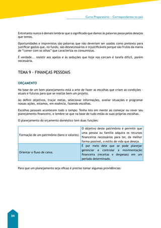 Curso Preparatório – Correspondentes no país 
34 
Entretanto nunca é demais lembrar que o significado que damos às palavras passa pelos desejos 
que temos. 
Oportunidades e imprevistos são palavras que não deveriam ser usadas como pretexto para 
justificar gastos que, no fundo, são desnecessários e injustificáveis porque são frutos da mania 
de “comer com os olhos” que caracteriza os consumistas. 
É verdade... resistir aos apelos e às seduções que hoje nos cercam é tarefa difícil, porém 
necessária. 
TEMA 9 - FINANÇAS PESSOAIS 
ORÇAMENTO 
Na base de um bom planejamento está a arte de fazer as escolhas que criam as condições – 
atuais e futuras para que se realize bem um projeto. 
Ao definir objetivos, traçar metas, selecionar informações, avaliar situações e programar 
nossas ações, estamos, em essência, fazendo escolhas. 
Escolhas pessoais acontecem todo o tempo: Tenha isto em mente ao começar ou rever seu 
planejamento financeiro, e lembre-se que na base de tudo estão as suas próprias escolhas. 
O planejamento do orçamento doméstico tem duas funções: 
Formação de um patrimônio (bens e valores). 
O objetivo deste patrimônio é permitir que 
uma pessoa ou família adquira os recursos 
financeiros necessários para ter, da melhor 
forma possível, o estilo de vida que deseja. 
Orientar o fluxo de caixa. 
É por meio dele que se pode planejar 
gerenciar e controlar a movimentação 
financeira (receitas e despesas) em um 
período determinado. 
Para que um planejamento seja eficaz é preciso tomar algumas providências: 
 
