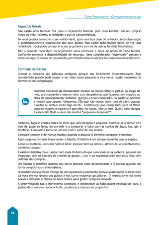Curso Preparatório – Correspondentes no país 
36 
Aspectos Gerais 
Não existe uma fórmula fixa para o orçamento familiar, pois cada família tem seu próprio 
modo de vida, valores, prioridades e outras características. 
Só você poderá encontrar o seu estilo ideal, após uma boa dose de reflexão, auto-observação 
e acompanhamento sistemático dos seus gastos. Mas como todo mundo gosta de ter uma 
referência, você pode comparar o seu orçamento com os de outras famílias brasileiras. 
Mas o peso de cada item no orçamento varia conforme a faixa de renda de cada família. 
Conforme aumenta a disponibilidade de recursos, itens considerados “essenciais” passam a 
tomar uma parte menor do orçamento, permitindo maiores opções de consumo ou investimento. 
Controle de Gastos 
Grande e pequeno são palavras perigosas porque são facilmente intercambiáveis. Algo 
considerado grande pode passar a ser visto como pequeno e vice-versa, basta mudarmos os 
elementos de comparação. 
Podemos reclamar da mensalidade escolar de nossos filhos e gastar, ao longo do 
mês, praticamente o mesmo valor com despesinhas que fazemos por impulso ou 
falta de planejamento: bebidas, queijos e frios comprados na padaria; revistas 
e jornais que apenas folheamos; CDs que não vamos ouvir; uso de táxis quando 
o Metrô ou ônibus estão logo ali etc. Lembranças que compramos para os filhos 
durante viagens a trabalho e que eles, no fundo, não curtem. Qual o valor do que 
é essencial? Qual o valor das muitas “pequenas despesas”? 
Portanto, faça as contas antes de dizer que uma despesa é pequena. Habitue-se a somar este 
tipo de gasto ao longo de um mês e a comparar o total com as contas de água, luz, gás e 
telefone. Compare a soma de um ano com o valor de seu salário. 
Compare sempre e de muitos modos; quando o assunto é dinheiro comparar é preciso. 
Aqui surge outro tema importante: o hábito. O hábito é um comportamento que se repete. 
Como o colesterol, existem hábitos bons: escovar bem os dentes, alimentar-se corretamente, 
caminhar, poupar. 
E existem hábitos maus: andar com mais dinheiro do que o necessário na carteira; passear nos 
shoppings com os cartões de crédito (e gastar...) ou ir ao supermercado sem uma lista bem 
definida das compras. 
Um hábito é benéfico quando nos torna pessoas mais determinadas e é nocivo quando nos 
torna compulsivos e imediatistas. 
O imediatismo é o maior inimigo de um orçamento justamente porque ao defender os interesses 
da hora ele nos desvia dos planos e nos torna inquietos gastadores. O imediatismo nos torna 
pessoas mimadas e cheias de boas razões para gastar compulsivamente. 
A determinação faz o movimento contrário e desenvolve as habilidades necessárias para a 
gestão de si mesmo: autocontrole, paciência e clareza de propósitos. 
 