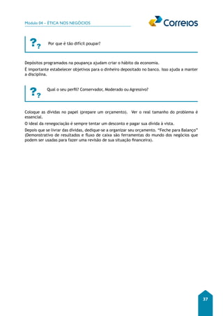 Módulo 04 – ÉTICA NOS NEGÓCIOS 
37 
Por que é tão difícil poupar? 
Depósitos programados na poupança ajudam criar o hábito da economia. 
É importante estabelecer objetivos para o dinheiro depositado no banco. Isso ajuda a manter 
a disciplina. 
Qual o seu perfil? Conservador, Moderado ou Agressivo? 
Coloque as dívidas no papel (prepare um orçamento). Ver o real tamanho do problema é 
essencial. 
O ideal da renegociação é sempre tentar um desconto e pagar sua dívida à vista. 
Depois que se livrar das dívidas, dedique-se a organizar seu orçamento. “Feche para Balanço” 
(Demonstrativo de resultados e fluxo de caixa são ferramentas do mundo dos negócios que 
podem ser usadas para fazer uma revisão de sua situação financeira). 
 