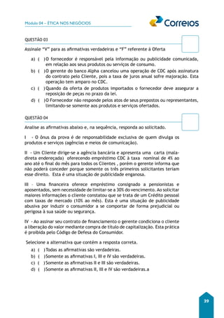 Módulo 04 – ÉTICA NOS NEGÓCIOS 
39 
QUESTÃO 03 
Assinale “V” para as afirmativas verdadeiras e “F” referente á Oferta 
a) ( ) O fornecedor é responsável pela informação ou publicidade comunicada, 
em relação aos seus produtos ou serviços de consumo. 
b) ( ) O gerente do banco Alpha cancelou uma operação de CDC após assinatura 
do contrato pelo Cliente, pois a taxa de juros anual sofre majoração. Esta 
operação tem amparo no CDC. 
c) ( ) Quando da oferta de produtos importados o fornecedor deve assegurar a 
reposição de peças no prazo da lei. 
d) ( ) O Fornecedor não responde pelos atos de seus prepostos ou representantes, 
limitando-se somente aos produtos e serviços ofertados. 
QUESTÃO 04 
Analise as afirmativas abaixo e, na sequência, responda ao solicitado. 
I - O ônus da prova é de responsabilidade exclusiva de quem divulga os 
produtos e serviços (agências e meios de comunicação). 
II - Um Cliente dirige-se a agência bancária e apresenta uma carta (mala-direta 
endereçada) oferecendo empréstimo CDC à taxa nominal de 4% ao 
ano até o final do mês para todos os Clientes , porém o gerente informa que 
não poderá conceder porque somente os três primeiros solicitantes teriam 
esse direito. Esta é uma situação de publicidade enganosa. 
III – Uma financeira oferece empréstimo consignado a pensionistas e 
aposentados, sem necessidade de limitar-se a 30% do vencimento. Ao solicitar 
maiores informações o cliente constatou que se trata de um Crédito pessoal 
com taxas de mercado (10% ao mês). Esta é uma situação de publicidade 
abusiva por induzir o consumidor a se comportar de forma prejudicial ou 
perigosa à sua saúde ou segurança. 
IV - Ao assinar seu contrato de financiamento o gerente condiciona o cliente 
a liberação do valor mediante compra de título de capitalização. Esta prática 
é proibida pelo Código de Defesa do Consumidor. 
Selecione a alternativa que contém a resposta correta. 
a) ( ) Todas as afirmativas são verdadeiras. 
b) ( ) Somente as afirmativas I, III e IV são verdadeiras. 
c) ( ) Somente as afirmativas II e III são verdadeiras. 
d) ( ) Somente as afirmativas II, III e IV são verdadeiras.a 
 