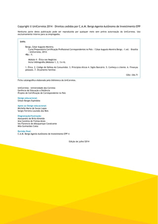 Copyright © UniCorreios 2014 – Direitos cedidos por C.A.M. Bergo Agente Autônomo de Investimento EPP 
Nenhuma parte desta publicação pode ser reproduzida por qualquer meio sem prévia autorização da UniCorreios. Uso 
exclusivamente interno para os empregados. 
B499c 
Bergo, César Augusto Moreira. 
Curso Preparatório Certificação Profissional Correspondentes no País / César Augusto Moreira Bergo. -1.ed. – Brasília 
: UniCorreios, 2014. 
48p.: il. 
Módulo 4 – Ética nos Negócios 
Inclui bibliografia (Módulos 1, 2, 3 e 4). 
1. Ética. 2. Código de Defesa do Consumidor. 3. Princípios éticos 4. Sigilo Bancário. 5. Conheça o cliente. 6. Finanças 
pessoais. 7. Orçamento familiar. 
CDU: 336.71 
Ficha catalográfica elaborada pela biblioteca da UniCorreios. 
UniCorreios - Universidade dos Correios 
Gerência de Educação a Distância 
Projeto de Certificação de Correspondente no País 
Design educacional: 
Gilson Borges Espíndola 
Apoio ao Design educacional: 
Michelle Maria de Souza Lopes 
Sergio Ferreira Louredo dos Reis 
Diagramação/Ilustração: 
Alexsandro de Brito Almeida 
Ana Carolina de Freitas Alves 
Isis Florencio de Albuquerque Cavalcante 
Mila Guimarães Costa 
Revisão final: 
C.A.M. Bergo Agente Autônomo de Investimento EPP © 
Edição de julho/2014 
 