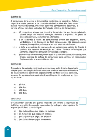 Curso Preparatório – Correspondentes no país 
40 
QUESTÃO 05 
O consumidor terá acesso a informações existentes em cadastros, fichas, 
registros e dados pessoais e de consumo arquivados sobre ele, bem como 
as suas respectivas fontes. De acordo com este conhecimento adquirido, é 
correto afirmar com base no Código de Proteção e Defesa do Consumidor: 
a) ( ) O consumidor, sempre que encontrar inexatidão nos seus dados cadastrais, 
poderá exigir sua imediata correção, devendo o arquivista, no prazo de 
cinco dias corridos, comunicar as alterações. 
b) ( ) Os cadastros e dados de consumidores devem ser objetivos, claros, 
verdadeiros, e em linguagem de fácil compreensão, não podendo conter 
informações negativas referente a período superior a três anos. 
c) ( ) Após a prescrição de cobrança de um determinado débito do Cliente é 
proibido aos Sistemas de Proteção ao Crédito fornecer informações que 
venham a impedir ou dificultar novo acesso ao crédito. 
d) ( ) Somente os fornecedores podem acessar o banco de dados publicados pelos 
órgãos públicos de defesa do consumidor para verificar as reclamações 
fundamentadas e se atendidas ou não. 
QUESTÃO 06 
Tratando-se da proteção contratual, o consumidor pode desistir do contrato 
sempre que a contratação de fornecimento de produtos e serviços ocorrer fora 
do estabelecimento comercial, especialmente por telefone ou a domicílio, 
a contar de sua assinatura ou do ato de recebimento do produto ou serviço, 
no prazo de: 
a) ( ) 7 dias. 
b) ( ) 14 dias. 
c) ( ) 30 dias. 
d) ( ) 90 dias. 
QUESTÃO 07 
O Consumidor cobrado em quantia indevida tem direito à repetição do 
indébito, acrescido de correção monetária e juros legais, salvo hipótese de 
engano justificável, por valor igual: 
a) ( ) Ao quádruplo do que pagou em excesso. 
b) ( ) À metade do que pagou em excesso. 
c) ( ) Ao triplo do que pagou em excesso. 
d) ( ) Ao dobro do que pagou em excesso. 
 