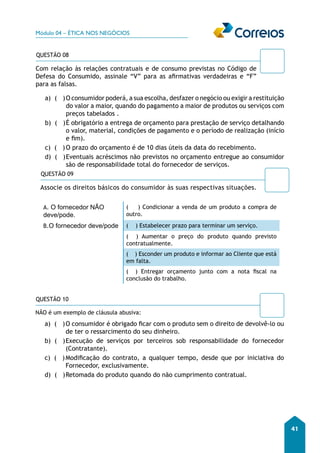 Módulo 04 – ÉTICA NOS NEGÓCIOS 
41 
QUESTÃO 08 
Com relação às relações contratuais e de consumo previstas no Código de 
Defesa do Consumido, assinale “V” para as afirmativas verdadeiras e “F” 
para as falsas. 
a) ( ) O consumidor poderá, a sua escolha, desfazer o negócio ou exigir a restituição 
do valor a maior, quando do pagamento a maior de produtos ou serviços com 
preços tabelados . 
b) ( ) É obrigatório a entrega de orçamento para prestação de serviço detalhando 
o valor, material, condições de pagamento e o período de realização (início 
e fim). 
c) ( ) O prazo do orçamento é de 10 dias úteis da data do recebimento. 
d) ( ) Eventuais acréscimos não previstos no orçamento entregue ao consumidor 
são de responsabilidade total do fornecedor de serviços. 
QUESTÃO 09 
Associe os direitos básicos do consumidor às suas respectivas s ituações. 
A. O fornecedor NÃO 
deve/pode. 
( ) Condicionar a venda de um produto a compra de 
outro. 
B.O fornecedor deve/pode ( ) Estabelecer prazo para terminar um serviço. 
( ) Aumentar o preço do produto quando previsto 
contratualmente. 
( ) Esconder um produto e informar ao Cliente que está 
em falta. 
( ) Entregar orçamento junto com a nota fiscal na 
conclusão do trabalho. 
QUESTÃO 10 
NÃO é um exemplo de cláusula abusiva: 
a) ( ) O consumidor é obrigado ficar com o produto sem o direito de devolvê-lo ou 
de ter o ressarcimento do seu dinheiro. 
b) ( ) Execução de serviços por terceiros sob responsabilidade do fornecedor 
(Contratante). 
c) ( ) Modificação do contrato, a qualquer tempo, desde que por iniciativa do 
Fornecedor, exclusivamente. 
d) ( ) Retomada do produto quando do não cumprimento contratual. 
 
