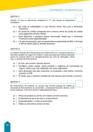 Curso Preparatório – Correspondentes no país 
42 
QUESTÃO 11 
Assinale “V” para as afirmativas verdadeiras e “F” com relação ao empréstimo 
consignado. 
a) ( ) De todas as modalidades é o que oferece menor risco para a Instituição 
Financeira. 
b) ( ) O cartão de crédito consignado tem a mesma norma do cartão de crédito 
para pagamento mínimo mensal. 
c) ( ) Está disponível a qualquer pessoa interessada, desde que a Instituição 
Financeira tenha disponibilidade. 
d) ( ) O valor da prestação, para um pensionista ou aposentado do INSS, é limitado 
a 30% do salário após os devidos descontos. 
QUESTÃO 12 
Ao celebrar contrato de Financiamento com o Banco XYZ S/A, o mutuário solicitou e 
contratou também um seguro de crédito e restou pactuado que eventual discussão 
acerca do contrato deverá ser obrigatoriamente por meio de arbitragem. Nesse 
caso, o contrato de financiamento: 
a) ( ) É nulo, pois contém cláusula abusiva. 
b) ( ) Configura venda casada, sendo proibida a exigência da contratação do 
seguro, mesmo que seja celebrado com outra seguradora. 
c) ( ) Será declarado nulo pelo Judiciário, se conduzido a esta esfera, conforme 
previsto no CDC. 
d) ( ) É válido, pois a eventual nulidade de uma cláusula não invalida o contrato. 
QUESTÃO 13 
No fornecimento de produtos ou serviços que envolva outorga de crédito ou 
concessão de financiamento ao consumidor, a Instituição Financeira deverá, entre 
outros requisitos, informá-lo prévia e adequadamente sobre: 
a) ( ) Preço do produto ou serviço em moeda corrente nacional. 
b) ( ) O Montante de juros de mora e a taxa efetiva. 
c) ( ) A periodicidade e o total de prestações. 
d) ( ) Todas as alternativas estão corretas. 
 