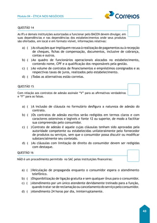 Módulo 04 – ÉTICA NOS NEGÓCIOS 
43 
QUESTÃO 14 
As IFs e demais instituições autorizadas a funcionar pelo BACEN devem divulgar, em 
suas dependências e nas dependências dos estabelecimentos onde seus produtos 
são ofertados, em local e em formato visível, informações relativas: 
a) ( ) As situações que impliquem recusa à realização de pagamentos ou à recepção 
de cheques, fichas de compensação, documentos, inclusive de cobrança, 
contas e outros. 
b) ( ) Ao quadro de funcionários operacionais alocados no estabelecimento, 
contendo nome, CPF e a qualificação dos responsáveis pela gestão. 
c) ( ) Ao volume de contratos de financiamentos e empréstimos consignados e as 
respectivas taxas de juros, realizados pelo estabelecimento. 
d) ( ) Todas as alternativas estão corretas. 
QUESTÃO 15 
Com relação aos contratos de adesão assinale “V” para as afirmativas verdadeiras 
e “F” para as falsas. 
a) ( ) A inclusão de cláusula no formulário desfigura a natureza de adesão do 
contrato. 
b) ( ) Os contratos de adesão escritos serão redigidos em termos claros e com 
caracteres ostensivos e legíveis e fonte 12 ou superior, de modo a facilitar 
sua compreensão pelo consumidor. 
c) ( ) Contrato de adesão é aquele cujas cláusulas tenham sido aprovadas pela 
autoridade competente ou estabelecidas unilateralmente pelo fornecedor 
de produtos ou serviços, sem que o consumidor possa discutir ou modificar 
substancialmente seu conteúdo. 
d) ( ) As cláusulas com limitação de direito do consumidor devem ser redigidas 
com destaque. 
QUESTÃO 16 
NÃO é um procedimento permitido no SAC pelas instituições financeiras: 
a) ( ) Veiculação de propaganda enquanto o consumidor espera o atendimento 
telefônico. 
b) ( ) Disponibilização de ligação gratuita e sem qualquer ônus para o consumidor. 
c) ( ) Atendimento por um único atendente devidamente treinado para a função, 
quando tratar-se de reclamação ou cancelamento do serviço pelo consumidor. 
d) ( ) Atendimento 24 horas por dia, ininterruptamente. 
 
