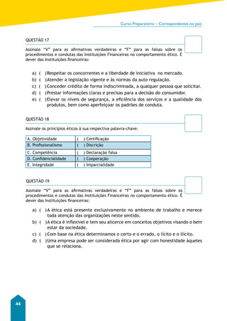 Curso Preparatório – Correspondentes no país 
44 
QUESTÃO 17 
Assinale “V” para as afirmativas verdadeiras e “F” para as falsas sobre os 
procedimentos e condutas das Instituições Financeiras no comportamento ético. É 
dever das Instituições financeiras: 
a) ( ) Respeitar os concorrentes e a liberdade de iniciativa no mercado. 
b) ( ) Atender a legislação vigente e às normas da auto regulação. 
c) ( ) Conceder crédito de forma indiscriminada, a qualquer pessoa que solicitar. 
d) ( ) Prestar informações claras e precisas para a decisão do consumidor. 
e) ( ) Elevar os níveis de segurança, a eficiência dos serviços e a qualidade dos 
produtos, bem como aperfeiçoar os padrões de conduta. 
QUESTÃO 18 
Assinale os princípios éticos à sua respectiva palavra-chave. 
A. Objetividade ( ) Certificação 
B. Profissionalismo ( ) Discrição 
C. Competência ( ) Declaração falsa 
D. Confidencialidade ( ) Cooperação 
E. Integridade ( ) Imparcialidade 
QUESTÃO 19 
Assinale “V” para as afirmativas verdadeiras e “F” para as falsas sobre os 
procedimentos e condutas das Instituições Financeiras no comportamento ético. É 
dever das Instituições financeiras: 
a) ( ) A ética está presente exclusivamente no ambiente de trabalho e merece 
toda atenção das organizações neste sentido. 
b) ( ) A ética é inflexível e tem seu alicerce em conceitos objetivos visando o bem 
estar da sociedade. 
c) ( ) Com base na ética determinamos o certo e o errado, o lícito e o ilícito. 
d) ( ) Uma empresa pode ser considerada ética por agir com honestidade àqueles 
que se relaciona. 
 