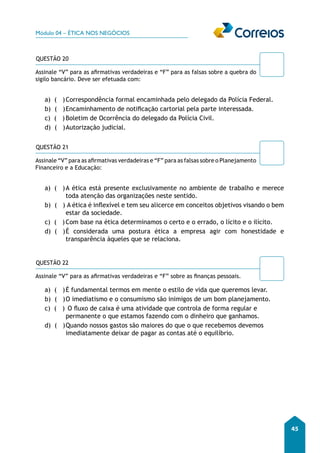 Módulo 04 – ÉTICA NOS NEGÓCIOS 
45 
QUESTÃO 20 
Assinale “V” para as afirmativas verdadeiras e “F” para as falsas sobre a quebra do 
sigilo bancário. Deve ser efetuada com: 
a) ( ) Correspondência formal encaminhada pelo delegado da Polícia Federal. 
b) ( ) Encaminhamento de notificação cartorial pela parte interessada. 
c) ( ) Boletim de Ocorrência do delegado da Polícia Civil. 
d) ( ) Autorização judicial. 
QUESTÃO 21 
Assinale “V” para as afirmativas verdadeiras e “F” para as falsas sobre o Planejamento 
Financeiro e a Educação: 
a) ( ) A ética está presente exclusivamente no ambiente de trabalho e merece 
toda atenção das organizações neste sentido. 
b) ( ) A ética é inflexível e tem seu alicerce em conceitos objetivos visando o bem 
estar da sociedade. 
c) ( ) Com base na ética determinamos o certo e o errado, o lícito e o ilícito. 
d) ( ) É considerada uma postura ética a empresa agir com honestidade e 
transparência àqueles que se relaciona. 
QUESTÃO 22 
Assinale “V” para as afirmativas verdadeiras e “F” sobre as finanças pessoais. 
a) ( ) É fundamental termos em mente o estilo de vida que queremos levar. 
b) ( ) O imediatismo e o consumismo são inimigos de um bom planejamento. 
c) ( ) O fluxo de caixa é uma atividade que controla de forma regular e 
permanente o que estamos fazendo com o dinheiro que ganhamos. 
d) ( ) Quando nossos gastos são maiores do que o que recebemos devemos 
imediatamente deixar de pagar as contas até o equilíbrio. 
 