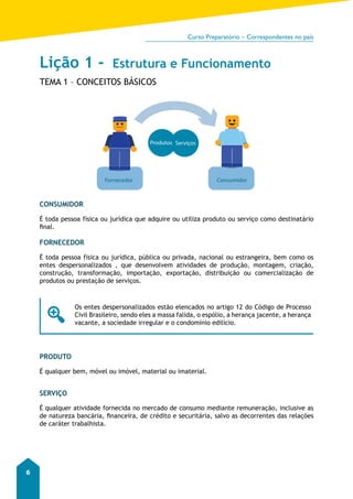 Curso Preparatório – Correspondentes no país 
6 
Lição 1 - Estrutura e Funcionamento 
TEMA 1 – CONCEITOS BÁSICOS 
Produtos Serviços 
Fornecedor Consumidor 
CONSUMIDOR 
É toda pessoa física ou jurídica que adquire ou utiliza produto ou serviço como destinatário 
final. 
FORNECEDOR 
É toda pessoa física ou jurídica, pública ou privada, nacional ou estrangeira, bem como os 
entes despersonalizados , que desenvolvem atividades de produção, montagem, criação, 
construção, transformação, importação, exportação, distribuição ou comercialização de 
produtos ou prestação de serviços. 
Os entes despersonalizados estão elencados no artigo 12 do Código de Processo 
Civil Brasileiro, sendo eles a massa falida, o espólio, a herança jacente, a herança 
vacante, a sociedade irregular e o condomínio edilício. 
PRODUTO 
É qualquer bem, móvel ou imóvel, material ou imaterial. 
SERVIÇO 
É qualquer atividade fornecida no mercado de consumo mediante remuneração, inclusive as 
de natureza bancária, financeira, de crédito e securitária, salvo as decorrentes das relações 
de caráter trabalhista. 
 