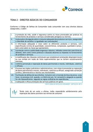 Módulo 04 – ÉTICA NOS NEGÓCIOS 
7 
TEMA 2 - DIREITOS BÁSICOS DO CONSUMIDOR 
Conforme o Código de Defesa do Consumidor todo consumidor tem seus direitos básicos 
assegurados, a saber: 
i. A proteção da vida, saúde e segurança contra os riscos provocados por práticas no 
fornecimento de produtos e serviços considerados perigosos ou nocivos; 
ii. A educação e divulgação sobre o consumo adequado dos produtos e serviços, asseguradas 
a liberdade de escolha e a igualdade nas contratações; 
iii. A informação adequada e clara sobre os diferentes produtos e serviços, com 
especificação correta de quantidade, características, composição, qualidade e preço, 
bem como sobre os riscos que apresentem; 
iv. A proteção contra a publicidade enganosa e abusiva, métodos comerciais coercitivos ou 
desleais, bem como contra práticas e cláusulas abusivas ou impostas no fornecimento 
de produtos e serviços; 
v. A modificação das cláusulas contratuais que estabeleçam prestações desproporcionais 
ou sua revisão em razão de fatos supervenientes que as tornem excessivamente 
onerosas; 
vi. A efetiva prevenção e reparação de danos patrimoniais e morais, individuais, coletivos 
e difusos; 
vii. O acesso aos órgãos judiciários e administrativos, com vistas à prevenção ou reparação 
de danos patrimoniais e morais, individuais, coletivos ou difusos, assegurada a proteção 
jurídica, administrativa e técnica aos necessitados; 
viii. Facilitação da defesa de seus direitos, inclusive com a inversão do ônus da prova, a seu 
favor, no processo civil, quando, a critério do juiz, for verossímil a alegação ou quando 
for ele hipossuficiente, segundo as regras ordinárias de experiências; 
ix. A adequada e eficaz prestação dos serviços públicos em geral. 
FONTE CÓDIGO DE DEFESA DO CONSUMIDOR – CAPÍTULO III, ART. 6. 
Tendo mais de um autor a ofensa, todos responderão solidariamente pela 
reparação dos danos previstos nas normas de consumo! 
 
