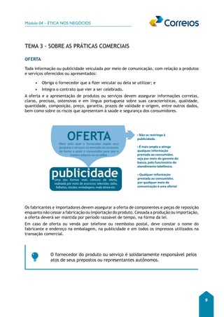 Módulo 04 – ÉTICA NOS NEGÓCIOS 
9 
TEMA 3 - SOBRE AS PRÁTICAS COMERCIAIS 
OFERTA 
Toda informação ou publicidade veiculada por meio de comunicação, com relação a produtos 
e serviços oferecidos ou apresentados: 
• Obriga o fornecedor que a fizer veicular ou dela se utilizar; e 
• Integra o contrato que vier a ser celebrado. 
A oferta e a apresentação de produtos ou serviços devem assegurar informações corretas, 
claras, precisas, ostensivas e em língua portuguesa sobre suas características, qualidade, 
quantidade, composição, preço, garantia, prazos de validade e origem, entre outros dados, 
bem como sobre os riscos que apresentam à saúde e segurança dos consumidores. 
OFERTA 
Meio pelo qual o fornecedor expõe seus 
produtos e serviços no mercado de consumo, 
de forma a atrair o consumidor para que o 
mesmo adquira ou os utilize. 
publicidade 
Uma das formas mais comuns de oferta, 
realizada por meio de anúncios: televisão, rádio, 
folhetos, rótulos, embalagens, mala direta etc. 
• Não se restringe à 
publicidade. 
• É mais ampla e atinge 
qualquer informação 
prestada ao consumidor, 
seja por meio do gerente do 
banco, pelo funcionário do 
atendimento telefônico. 
• Qualquer informação 
prestada ao consumidor, 
por qualquer meio de 
comunicação é uma oferta! 
Os fabricantes e importadores devem assegurar a oferta de componentes e peças de reposição 
enquanto não cessar a fabricação ou importação do produto. Cessada a produção ou importação, 
a oferta deverá ser mantida por período razoável de tempo, na forma da lei. 
Em caso de oferta ou venda por telefone ou reembolso postal, deve constar o nome do 
fabricante e endereço na embalagem, na publicidade e em todos os impressos utilizados na 
transação comercial. 
O fornecedor do produto ou serviço é solidariamente responsável pelos 
atos de seus prepostos ou representantes autônomos. 
 