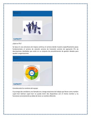¿Qué es ITIL?
Se basa en una estructura de mejora continua el servicio donde muestra específicamente pasos
fundamentales el servicio de solución servicio de transición servicio de operación ITIL da
descripciones detalladas que están en su conjunto de procedimientos de gestión ideados para
ayudar a organizaciones
Considerando los nombres del equipo
Si yo tengo dos servidores uno llamado tor y tengo estaciones de trabajo que llevan como nombre
super-man batman super-man no puedo tener dos dispositivos con el mismo nombre y no
funcionan correctamente yo debo de tener un nombre diferente
 