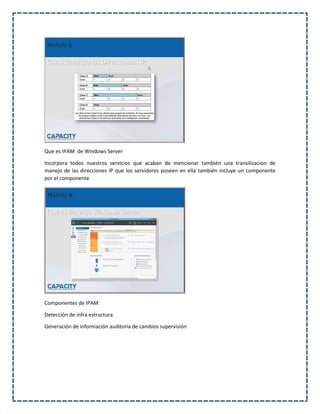 Que es IPAM de Windows Server
Incorpora todos nuestros servicios que acaban de mencionar también una transilizacion de
manejo de las direcciones IP que los servidores poseen en ella también incluye un componente
por el componente
Componentes de IPAM
Detección de infra estructura
Generación de información auditoria de cambios supervisión
 