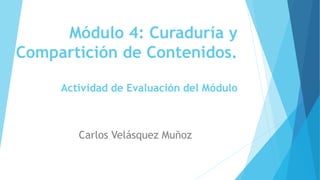 Módulo 4: Curaduría y
Compartición de Contenidos.
Actividad de Evaluación del Módulo
Carlos Velásquez Muñoz
 