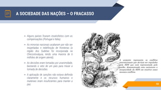 A SOCIEDADE DAS NAÇÕES – O FRACASSO
10
A serpente representa os conflitos
internacionais que deviam ser regulados
pela SDN que está representada pelo
coelho, demonstrando esta caricatura a
incapacidade da SDN em resolver esses
mesmos conflitos.
▻ Alguns países ficaram insatisfeitos com as
compensações (Portugal e Itália).
▻ As minorias nacionais acabaram por não ser
respeitadas n redefinição de fronteiras (a
região dos Sudetas foi incorporada na
Checoslováquia, tendo uma maioria de 6
milhões de origem alemã).
▻ As decisões eram tomadas por unanimidade,
bastando o veto de um país para travar a
tomada de decisões.
▻ A aplicação de sanções não estava definida
claramente e os recursos humanos e
materiais eram insuficientes para manter a
paz.
 