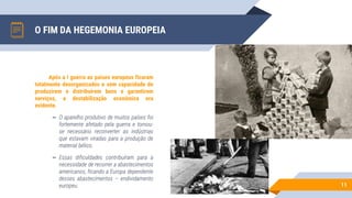 O FIM DA HEGEMONIA EUROPEIA
11
Após a I guerra ao países europeus ficaram
totalmente desorganizados e sem capacidade de
produzirem e distribuírem bens e garantirem
serviços, a destabilização económica era
evidente.
▻ O aparelho produtivo de muitos países foi
fortemente afetado pela guerra e tornou-
se necessário reconverter as indústrias
que estavam viradas para a produção de
material bélico.
▻ Essas dificuldades contribuíram para a
necessidade de recorrer a abastecimentos
americanos, ficando a Europa dependente
desses abastecimentos – endividamento
europeu.
 