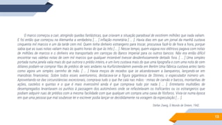 13
O marco começou a cair, atingindo quedas fantásticas, que criavam a situação paradoxal de existirem milhões que nada valiam.
E foi então que começou na Alemanha a verdadeira [ ... ] inflação monetária [ ... ]. Havia dias em que um jornal da manhã custava
cinquenta mil marcos e um da tarde cem mil. Quem tinha dinheiro estrangeiro para trocar, procurava fazê-lo de hora a hora, porque
sabia que as suas notas valiam mais às quatro horas do que às três [ ... ]. Nesse tempo, quem viajava nos elétricos pagava com notas
de milhões de marcos e o dinheiro era transportado em carroças do Banco Imperial para os outros bancos. Não era então difícil
encontrar nas valetas notas de cem mil marcos que qualquer miserável tivesse desdenhosamente deitado fora. [ ... ] Uma simples
portada numa janela valia mais do que outrora o prédio inteiro, e um livro custava mais do que uma tipografia e com uma nota de cem
dólares podiam-se comprar filas de prédios de seis andares na Kurfürstendamm avenida em Berlim Uma fábrica custava antes tanto
como agora um simples carrinho de mão. [ ... ] Havia moços de recados que se alcandoravam a banqueiros, lançando-se em
manobras financeiras. Sobre todos esses aventureiros, destacava-se a figura gigantesca de Stinnes, o especulador número um.
Aproveitando-se das circunstâncias excecionais, comprava tudo o que lhe caía nas mãos - minas de carvão e barcos, montanhas de
ações, castelos e quintas e o que é mais inverosímil ainda é que comprava tudo por nada [ ... ]. Entretanto multidões de
desempregados levantavam os punhos à passagem dos automóveis onde se refastelavam os traficantes ou os estrangeiros que
podiam adquirir ruas de prédios com a mesma facilidade com que qualquer um compra uma caixa de fósforos. Vivia-se numa época
em que uma pessoa que mal soubesse ler e escrever podia lançar-se decididamente na voragem da especulação [ ... ].
Stefan Zweig, O Mundo de Ontem, 1942.
 
