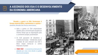 A ASCENSÃO DOS EUA E O DESENVOLVIMENTO
DA ECONOMIA AMERICANA
14
Durante a guerra os EUA forneceram à
Europa material bélico, mantimentos e capitais –
aumento elevado dos lucros americanos.
▻ Após a guerra os EUA emprestaram
capitais para a reconstrução europeia ao
mesmo tempo que as exportações para
o continente europeu aumentavam.
▻ Os EUA passaram de devedores a
credores da Europa – metade dos stocks
mundiais de ouro estavam nos EUA e
Nova Iorque tornou-se o centro
financeiro mundial.
▻ 1920-1921 – A economia americana foi
abalada por uma crise devido à quebra
da procura europeia.
 