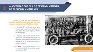 A ASCENSÃO DOS EUA E O DESENVOLVIMENTO
DA ECONOMIA AMERICANA
15
A crise de 1920-1921 nos EUA abalou a
economia capitalista americana que teve que
responder rapidamente às dificuldades criadas.
▻ A crise da 1921 caraterizou-se por uma
quebra da produção acompanhada por
uma queda dos preços e pelo aumento
do desemprego.
▻ A resposta dada à crise assentou numa
aposta na concentração capitalista de
empresas, na aplicação de métodos de
racionalização do trabalho e no reforço
do setor terciário.
▻ Em 1924 a economia americana iniciou
um novo período de prosperidade que se
estendeu até 1929.
 