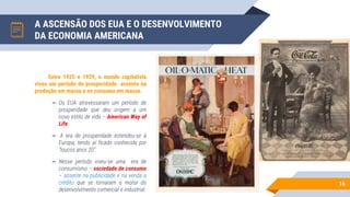 A ASCENSÃO DOS EUA E O DESENVOLVIMENTO
DA ECONOMIA AMERICANA
16
Entre 1925 e 1929, o mundo capitalista
viveu um período de prosperidade assente na
produção em massa e no consumo em massa.
▻ Os EUA atravessaram um período de
prosperidade que deu origem a um
novo estilo de vida – American Way of
Life.
▻ A era de prosperidade estendeu-se à
Europa, tendo aí ficado conhecida por
“loucos anos 20”.
▻ Nesse período viveu-se uma era de
consumismo – sociedade de consumo
– assente na publicidade e na venda a
crédito que se tornaram o motor do
desenvolvimento comercial e industrial.
 