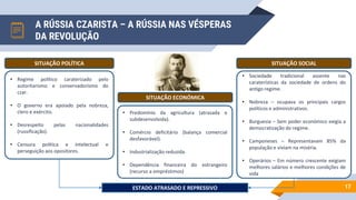 A RÚSSIA CZARISTA – A RÚSSIA NAS VÉSPERAS
DA REVOLUÇÃO
17
SITUAÇÃO POLÍTICA SITUAÇÃO SOCIAL
• Sociedade tradicional assente nas
caraterísticas da sociedade de ordens do
antigo regime.
• Nobreza – ocupava os principais cargos
políticos e administrativos.
• Burguesia – Sem poder económico exigia a
democratização do regime.
• Camponeses – Representavam 85% da
população e viviam na miséria.
• Operários – Em número crescente exigiam
melhores salários e melhores condições de
vida
• Regime político caraterizado pelo
autoritarismo e conservadorismo do
czar.
• O governo era apoiado pela nobreza,
clero e exército.
• Desrespeito pelas nacionalidades
(russificação).
• Censura política e intelectual e
perseguição aos opositores.
SITUAÇÃO ECONÓMICA
• Predomínio da agricultura (atrasada e
subdesenvolvida).
• Comércio deficitário (balança comercial
desfavorável).
• Industrialização reduzida.
• Dependência financeira do estrangeiro
(recurso a empréstimos)
ESTADO ATRASADO E REPRESSIVO
 
