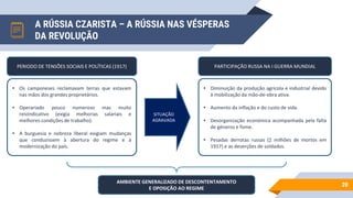 A RÚSSIA CZARISTA – A RÚSSIA NAS VÉSPERAS
DA REVOLUÇÃO
20
• Os camponeses reclamavam terras que estavam
nas mãos dos grandes proprietários.
• Operariado pouco numeroso mas muito
reivindicativo (exigia melhorias salariais e
melhores condições de trabalho).
• A burguesia e nobreza liberal exigiam mudanças
que conduzissem à abertura do regime e à
modernização do país.
PERIODO DE TENSÕES SOCIAIS E POLÍTICAS (1917)
SITUAÇÃO
AGRAVADA
• Diminuição da produção agrícola e industrial devido
à mobilização da mão-de-obra ativa.
• Aumento da inflação e do custo de vida.
• Desorganização económica acompanhada pela falta
de géneros e fome.
• Pesadas derrotas russas (2 milhões de mortos em
1917) e as deserções de soldados.
PARTICIPAÇÃO RUSSA NA I GUERRA MUNDIAL
AMBIENTE GENERALIZADO DE DESCONTENTAMENTO
E OPOSIÇÃO AO REGIME
 