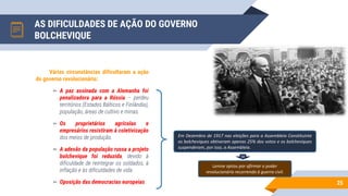 AS DIFICULDADES DE AÇÃO DO GOVERNO
BOLCHEVIQUE
25
Várias circunstâncias dificultaram a ação
do governo revolucionário:
▻ A paz assinada com a Alemanha foi
penalizadora para a Rússia – perdeu
territórios (Estados Bálticos e Finlândia),
população, áreas de cultivo e minas.
▻ Os proprietários agrícolas e
empresários resistiram à coletivização
dos meios de produção.
▻ A adesão da população russa a projeto
bolchevique foi reduzida, devido à
dificuldade de reintegrar os soldados, à
inflação e às dificuldades de vida.
▻ Oposição das democracias europeias.
Em Dezembro de 1917 nas eleições para a Assembleia Constituinte
os bolcheviques obtiveram apenas 25% dos votos e os bolcheviques
suspenderam, por isso, a Assembleia.
Lenine optou por afirmar o poder
revolucionário recorrendo à guerra civil.
 