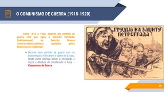 O COMUNISMO DE GUERRA (1918-1920)
26
Entre 1918 e 1920, ocorreu um período de
guerra civil que opôs o Exército Vermelho
(bolcheviques) ao Exército Branco
(contrarrevolucionários) apoiados pelas
democracias ocidentais.
▻ Durante esse período de guerra civil, os
bolcheviques reforçaram o poder do Estado,
tendo como objetivo salvar a Revolução e
impor a ditadura do proletariado à força –
Comunismo de Guerra
 