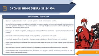 O COMUNISMO DE GUERRA (1918-1920)
27
• Abandono dos decretos sobre a terra e controlo operário – fim da democracia dos sovietes.
• Nacionalização de toda a economia (coletivização das terras e entrega das colheitas; nacionalização das indústrias com
mais de 5 operários, dos bancos e do comércio interno e externo) – Ao Estado competiria a distribuição dos produtos
conforme as necessidades revolucionárias.
• Instauração do trabalho obrigatório, atribuição de salários conforme o rendimento e prolongamento do horário de
trabalho.
• Proibição do comércio livre e imposição da venda de produtos a preços fixados pelo Estado.
• Proibição de qualquer forma de oposição e liberdade de expressão (jornais não bolcheviques eram proibidos).
• Proibição dos partidos políticos à exceção do bolchevique que foi alvo de purgas para afastar qualquer oposição ou desvio
da doutrina.
• Reforço da polícia política (Tcheka) criada em 1917 – Perseguiu contrarrevolucionários e inimigos da Revolução.
• Criação em 1919 da III Internacional Comunista (Komintern) para reforçar o controlo dos partidos comunistas em todo o
mundo e preparar a revolução mundial
COMUNISMO DE GUERRA
 