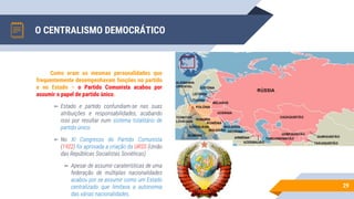 O CENTRALISMO DEMOCRÁTICO
29
Como eram as mesmas personalidades que
frequentemente desempenhavam funções no partido
e no Estado – o Partido Comunista acabou por
assumir o papel de partido único.
▻ Estado e partido confundiam-se nas suas
atribuições e responsabilidades, acabando
isso por resultar num sistema totalitário de
partido único.
▻ No XI Congresso do Partido Comunista
(1922) foi aprovada a criação da URSS (União
das Repúblicas Socialistas Soviéticas)
▻ Apesar de assumir caraterísticas de uma
federação de múltiplas nacionalidades
acabou por se assumir como um Estado
centralizado que limitava a autonomia
das várias nacionalidades.
 