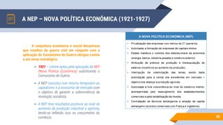 A NEP – NOVA POLÍTICA ECONÓMICA (1921-1927)
30
A conjuntura económica e social desastrosa
que resultou da guerra civil em conjunto com a
aplicação do Comunismo de Guerra obrigou Lenine
a um recuo estratégico.
▻ 1921 – Lenine optou pela aplicação da NEP
(Nova Politica Económica) substituindo o
Comunismo de Guerra.
▻ A NEP consistiu num retorno temporário ao
capitalismo e à economia de mercado com
o objetivo de garantir a sobrevivência da
revolução socialista.
▻ A NEP teve resultados positivos ao nível do
aumento da produção industrial e agrícola,
tendo-se refletido isso no crescimento do
comércio.
 