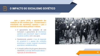 O IMPACTO DO SOCIALISMO SOVIÉTICO
32
Após a guerra (1918), o agravamento das
condições de vida contribuiu para o fortalecimento e
crescimento dos movimentos operários e para a
ascensão de novas ideias políticas e radicais.
▻ O agravamento das condições de vida
motivaram o aparecimento de movimentos
operários que procuravam seguir o exemplo
socialista soviético com o seu apoio.
▻ Paralelamente, perante o risco de expansão
do socialismo e o agravar das condições
económicas e sociais, surgiram movimentos
autoritários e antidemocráticos.
▻ A situação política do pós-guerra demonstrou
claramente a crise das democracias liberais –
regressão do demoliberalismo.
 