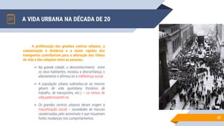 A VIDA URBANA NA DÉCADA DE 20
33
A proliferação dos grandes centros urbanos, a
comunicação à distância e a maior rapidez dos
transportes contribuíram para a alteração dos ritmos
de vida e das relações entre as pessoas .
▻ Na grande cidade, o desconhecimento entre
os seus habitantes, instalou a desconfiança, o
afastamento e afirmou-se a indiferença social.
▻ A população urbana submeteu-se ao mesmo
género de vida quotidiana (horários de
trabalho, de transportes, etc.) – os ritmos de
vida padronizaram-se.
▻ Os grandes centros urbanos deram origem à
massificação social – sociedades de massas
caraterizadas pelo anonimato e que trouxeram
fortes mudanças nos comportamentos.
 